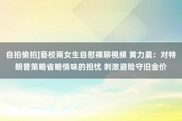 自拍偷拍]藝校兩女生自慰裸聊視頻 黄力晨：对特朗普策略省略情味的担忧 刺激避险守旧金价