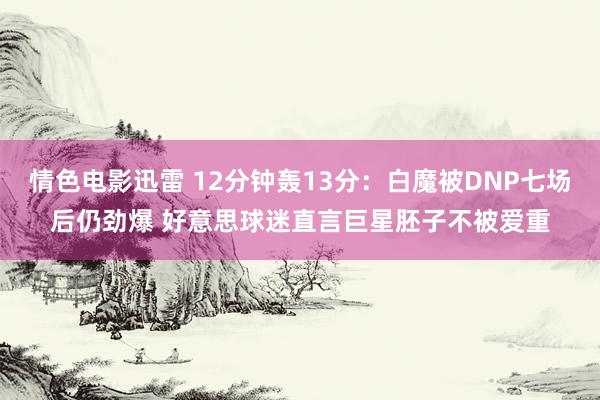 情色电影迅雷 12分钟轰13分：白魔被DNP七场后仍劲爆 好意思球迷直言巨星胚子不被爱重