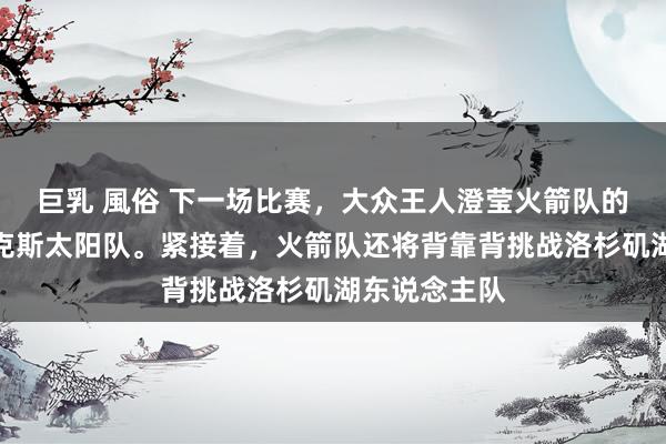 巨乳 風俗 下一场比赛，大众王人澄莹火箭队的敌手是菲尼克斯太阳队。紧接着，火箭队还将背靠背挑战洛杉矶湖东说念主队
