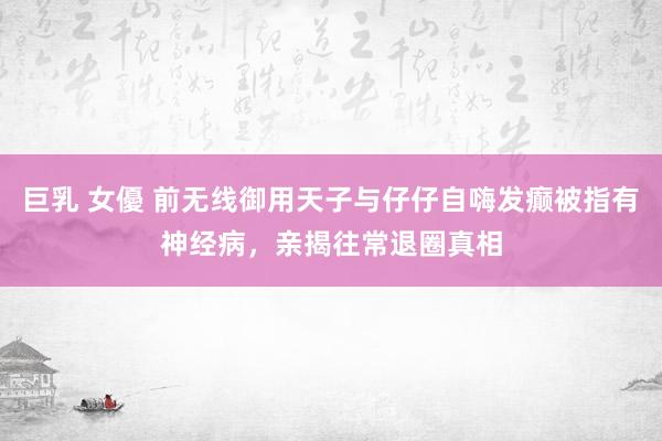巨乳 女優 前无线御用天子与仔仔自嗨发癫被指有神经病，亲揭往常退圈真相