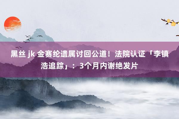 黑丝 jk 金赛纶遗属讨回公道！　法院认证「李镇浩追踪」：3个月内谢绝发片