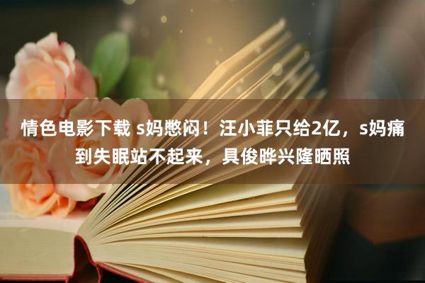 情色电影下载 s妈憋闷！汪小菲只给2亿，s妈痛到失眠站不起来，具俊晔兴隆晒照