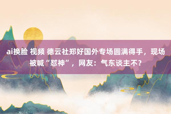 ai换脸 视频 德云社郑好国外专场圆满得手，现场被喊“怼神”，网友：气东谈主不？