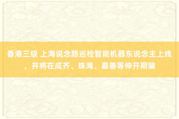香港三级 上海说念路巡检智能机器东说念主上线，并将在成齐、珠海、嘉善等伸开期骗
