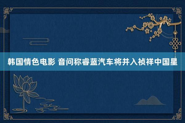 韩国情色电影 音问称睿蓝汽车将并入祯祥中国星