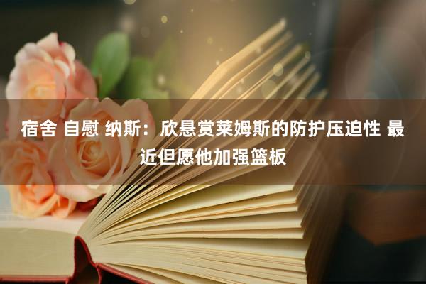 宿舍 自慰 纳斯：欣悬赏莱姆斯的防护压迫性 最近但愿他加强篮板
