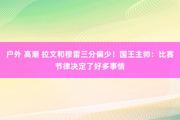 户外 高潮 拉文和穆雷三分偏少！国王主帅：比赛节律决定了好多事情