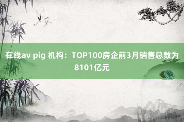 在线av pig 机构：TOP100房企前3月销售总数为8101亿元
