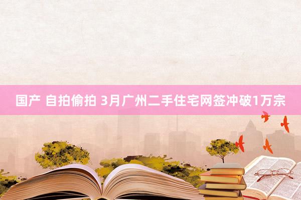 国产 自拍偷拍 3月广州二手住宅网签冲破1万宗