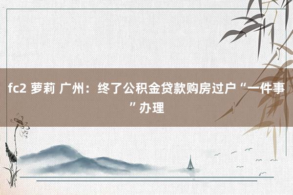 fc2 萝莉 广州：终了公积金贷款购房过户“一件事”办理