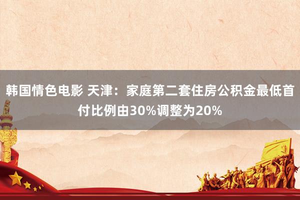 韩国情色电影 天津：家庭第二套住房公积金最低首付比例由30%调整为20%