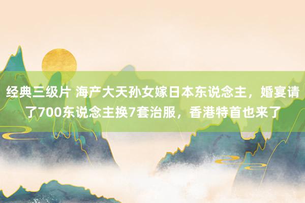 经典三级片 海产大天孙女嫁日本东说念主，婚宴请了700东说念主换7套治服，香港特首也来了