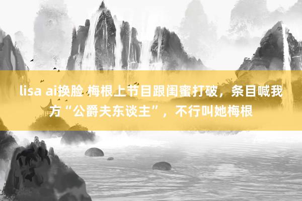lisa ai换脸 梅根上节目跟闺蜜打破，条目喊我方“公爵夫东谈主”，不行叫她梅根