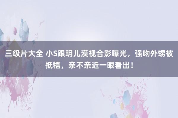 三级片大全 小S跟玥儿漠视合影曝光，强吻外甥被抵牾，亲不亲近一眼看出！