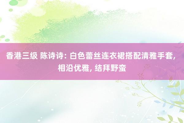 香港三级 陈诗诗: 白色蕾丝连衣裙搭配清雅手套， 相沿优雅， 结拜野蛮