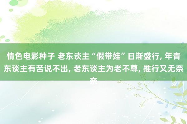 情色电影种子 老东谈主“假带娃”日渐盛行， 年青东谈主有苦说不出， 老东谈主为老不尊， 推行又无奈