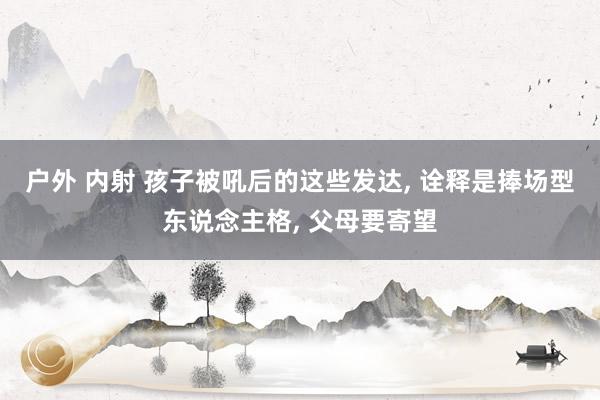 户外 内射 孩子被吼后的这些发达， 诠释是捧场型东说念主格， 父母要寄望