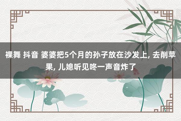 裸舞 抖音 婆婆把5个月的孙子放在沙发上， 去削苹果， 儿媳听见咚一声音炸了