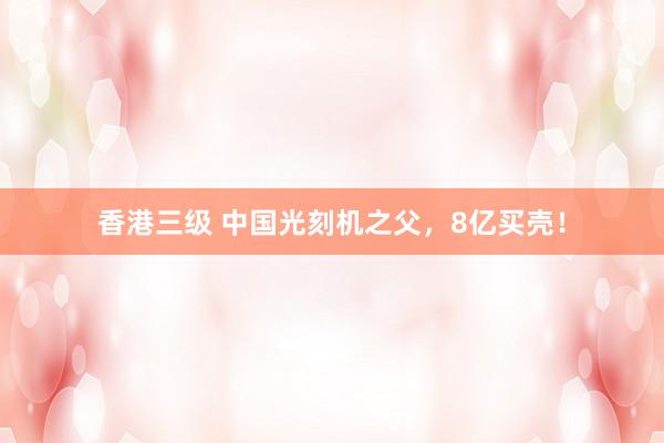 香港三级 中国光刻机之父，8亿买壳！