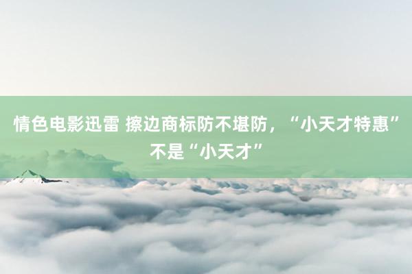 情色电影迅雷 擦边商标防不堪防，“小天才特惠”不是“小天才”