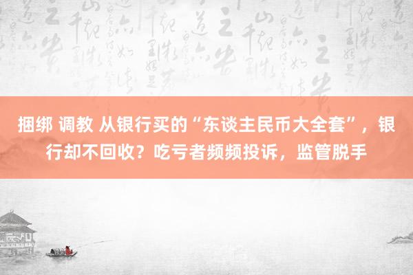 捆绑 调教 从银行买的“东谈主民币大全套”，银行却不回收？吃亏者频频投诉，监管脱手
