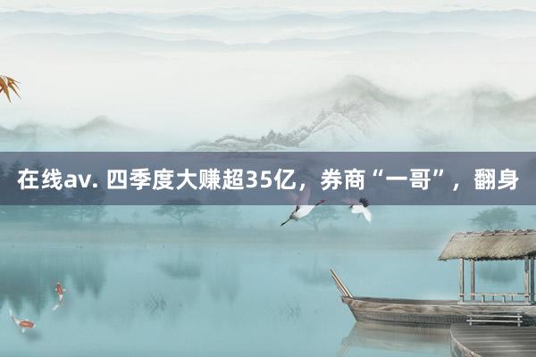 在线av. 四季度大赚超35亿，券商“一哥”，翻身