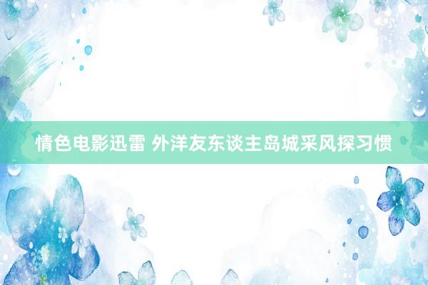 情色电影迅雷 外洋友东谈主岛城采风探习惯