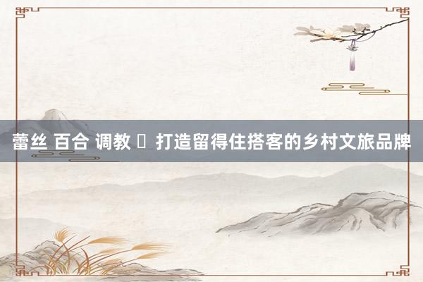 蕾丝 百合 调教 ​打造留得住搭客的乡村文旅品牌
