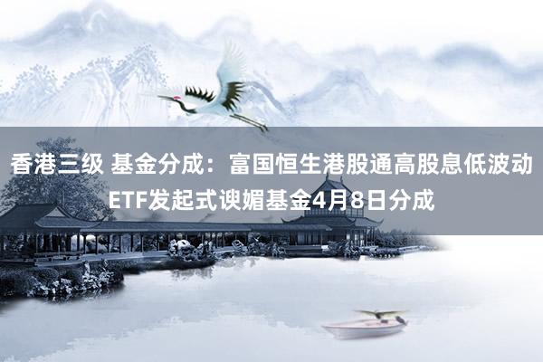 香港三级 基金分成：富国恒生港股通高股息低波动ETF发起式谀媚基金4月8日分成