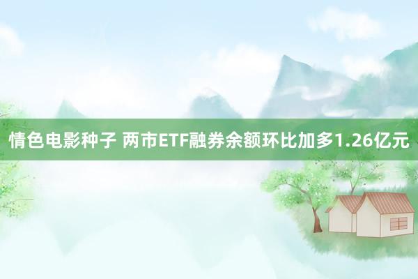 情色电影种子 两市ETF融券余额环比加多1.26亿元