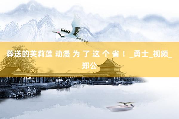 葬送的芙莉莲 动漫 为 了 这 个 省 ！_勇士_视频_郑公