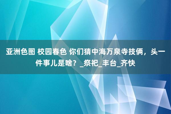 亚洲色图 校园春色 你们猜中海万泉寺技俩，头一件事儿是啥？_祭祀_丰台_齐快