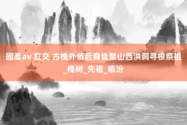 國產av 肛交 古槐外侨后裔皆聚山西洪洞寻根祭祖_槐树_先祖_临汾