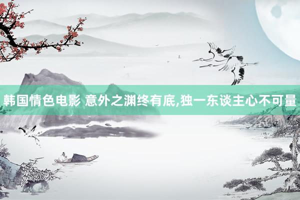 韩国情色电影 意外之渊终有底，独一东谈主心不可量