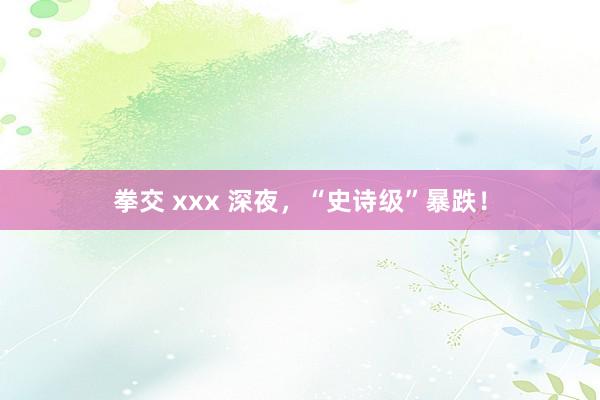 拳交 xxx 深夜，“史诗级”暴跌！