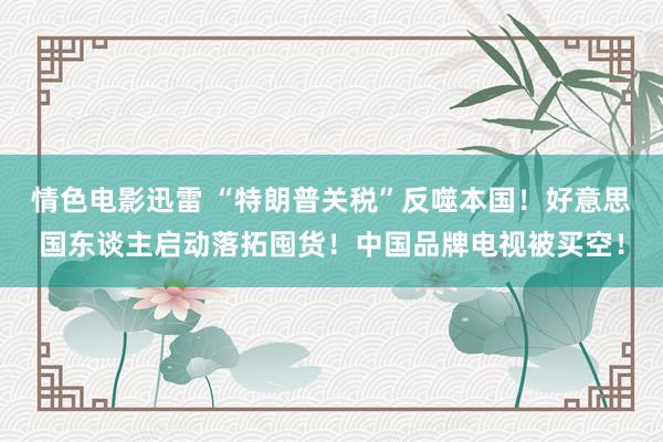 情色电影迅雷 “特朗普关税”反噬本国！好意思国东谈主启动落拓囤货！中国品牌电视被买空！