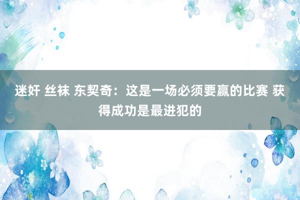 迷奸 丝袜 东契奇：这是一场必须要赢的比赛 获得成功是最进犯的