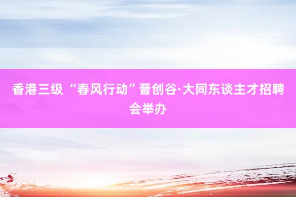 香港三级 “春风行动”晋创谷·大同东谈主才招聘会举办