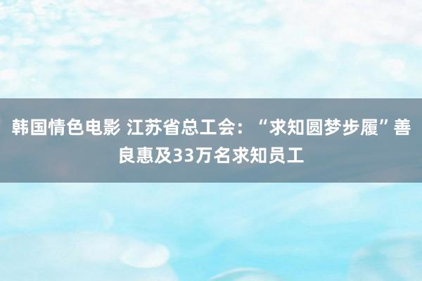韩国情色电影 江苏省总工会：“求知圆梦步履”善良惠及33万名求知员工