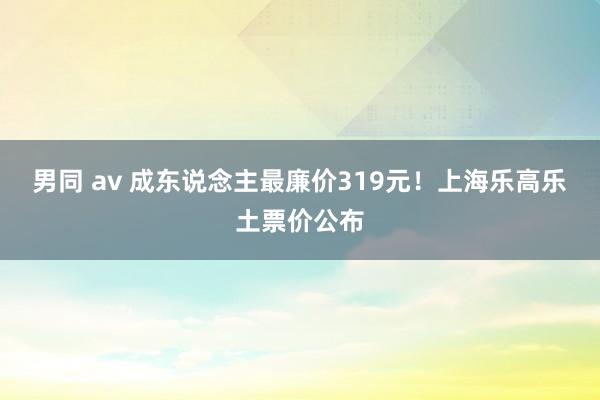 男同 av 成东说念主最廉价319元！上海乐高乐土票价公布