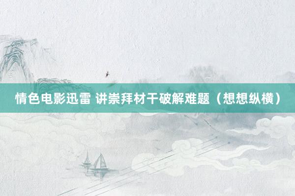 情色电影迅雷 讲崇拜材干破解难题（想想纵横）
