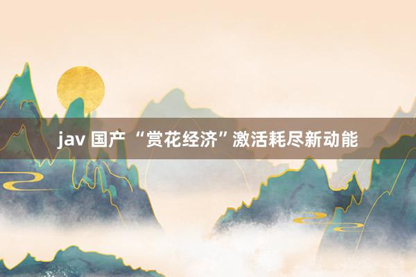 jav 国产 “赏花经济”激活耗尽新动能