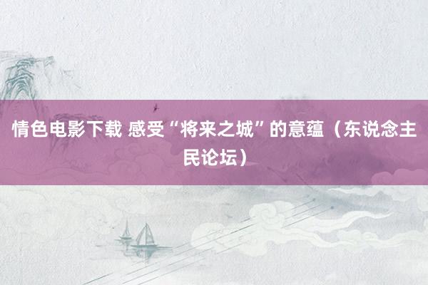 情色电影下载 感受“将来之城”的意蕴（东说念主民论坛）