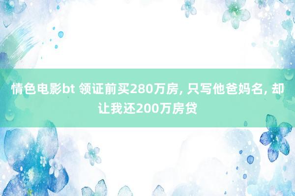 情色电影bt 领证前买280万房， 只写他爸妈名， 却让我还200万房贷