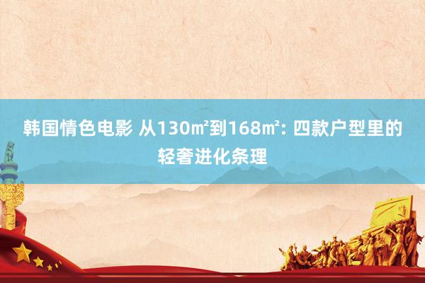 韩国情色电影 从130㎡到168㎡: 四款户型里的轻奢进化条理