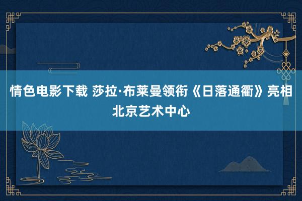 情色电影下载 莎拉·布莱曼领衔《日落通衢》亮相北京艺术中心