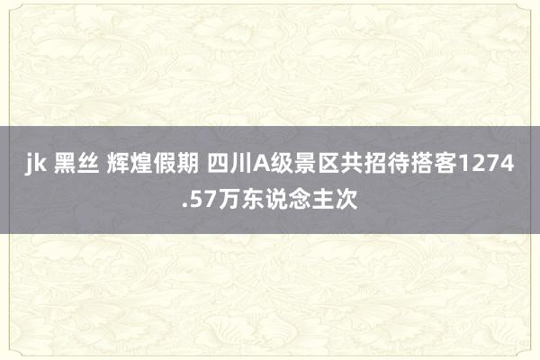 jk 黑丝 辉煌假期 四川A级景区共招待搭客1274.57万东说念主次