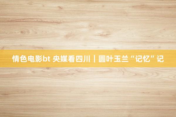 情色电影bt 央媒看四川｜圆叶玉兰“记忆”记