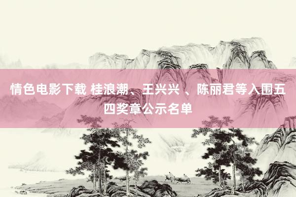 情色电影下载 桂浪潮、王兴兴 、陈丽君等入围五四奖章公示名单