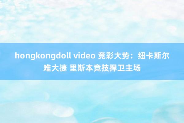 hongkongdoll video 竞彩大势：纽卡斯尔难大捷 里斯本竞技捍卫主场